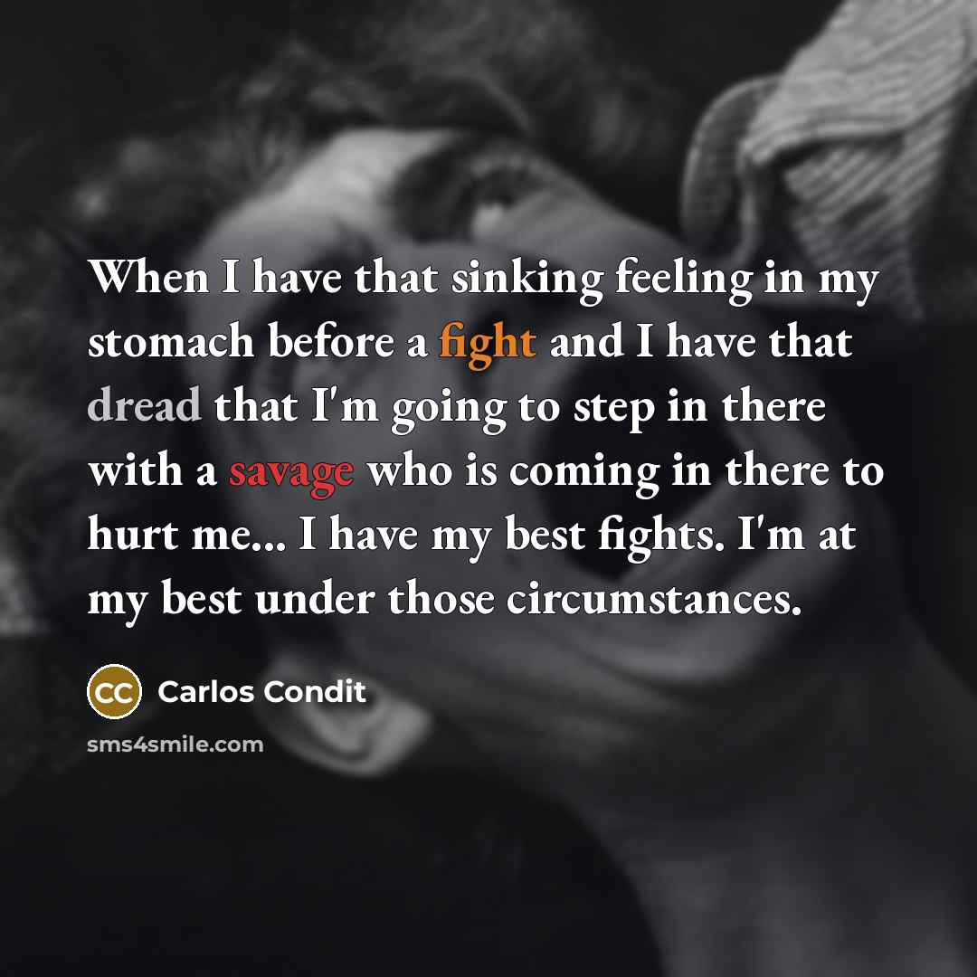 “When I have that sinking feeling in my stomach before a fight and I have that dread that I'm going to step in there with a savage who is coming in there to hurt me... I have my best fights. I'm at my best under those circumstances.” quote by Carlos Condit