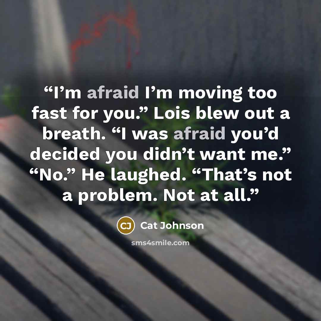 “I’m afraid I’m moving too fast for you.” Lois blew out a breath. “I was afraid you’d decided you didn’t want me.” “No.” He laughed. “That’s not a problem. Not at all.” quote by Cat Johnson
