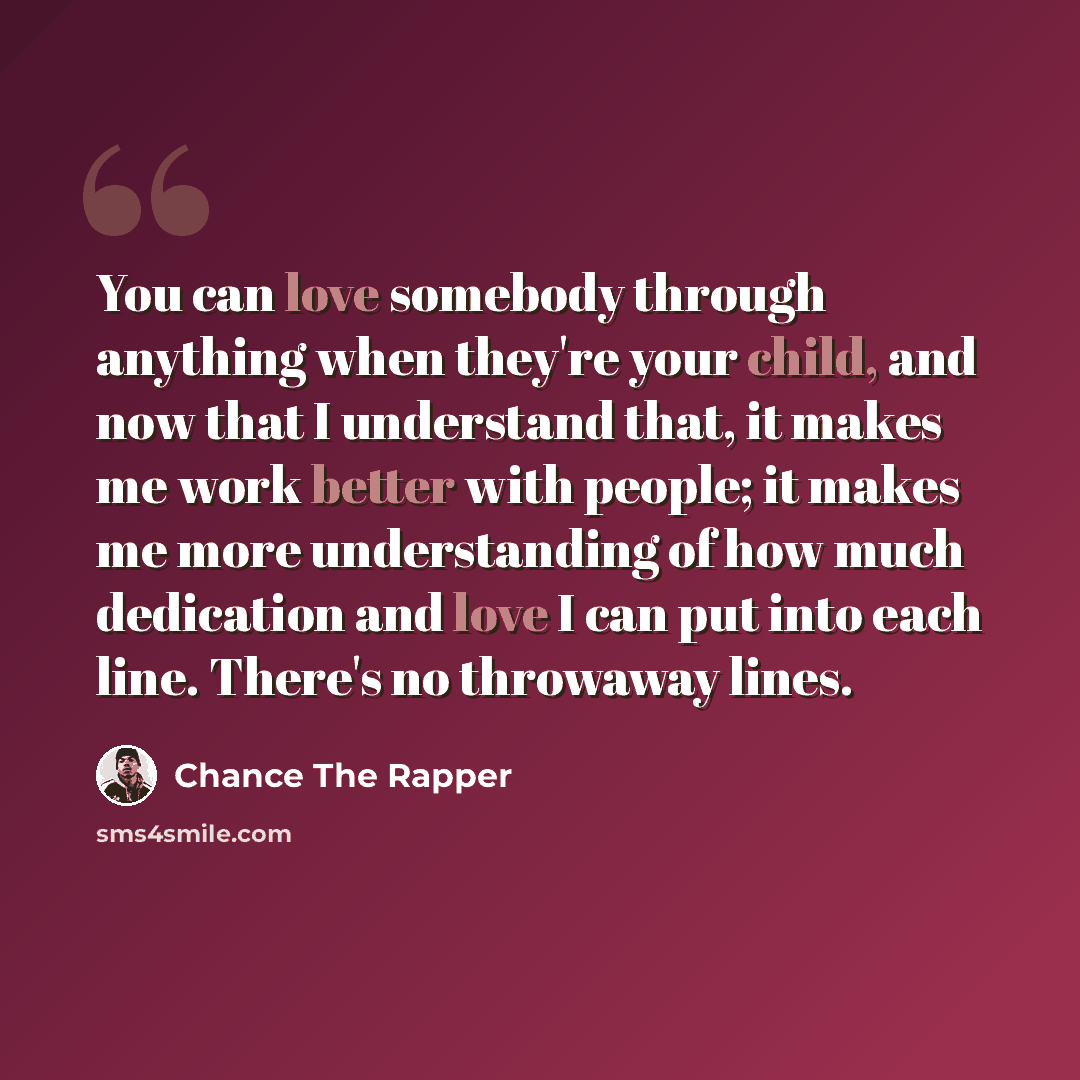 “You can love somebody through anything when they're your child, and now that I understand that, it makes me work better with people; it makes me more understanding of how much dedication and love I can put into each line. There's no throwaway lines.” quote by Chance The Rapper