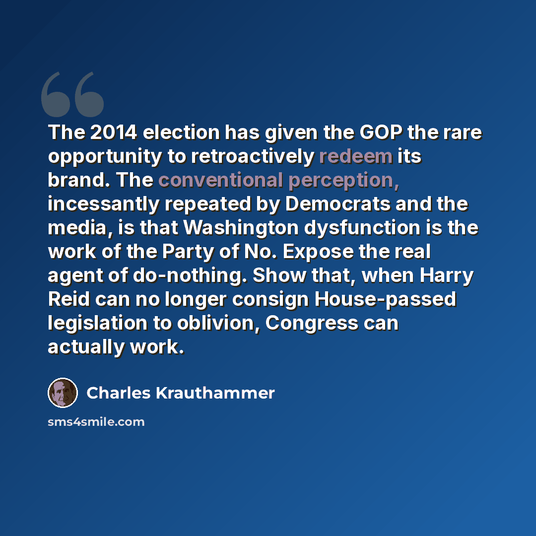 “The 2014 election has given the GOP the rare opportunity to retroactively redeem its brand. The conventional perception, incessantly repeated by Democrats and the media, is that Washington dysfunction is the work of the Party of No. Expose the real agent of do-nothing. Show that, when Harry Reid…” quote by Charles Krauthammer