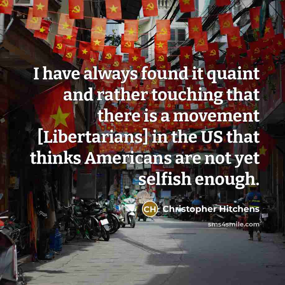 “I have always found it quaint and rather touching that there is a movement [Libertarians] in the US that thinks Americans are not yet selfish enough.” quote by Christopher Hitchens