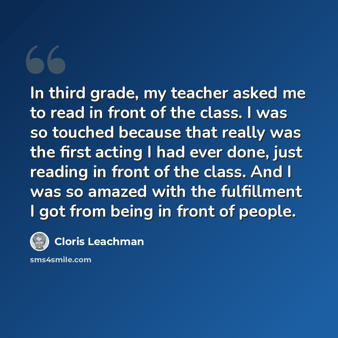“In third grade, my teacher asked me to read in front of the class. I was so touched because that really was the first acting I had ever done, just reading in front of the class. And I was so amazed with the fulfillment I got from being in front of people.” quote by Cloris Leachman