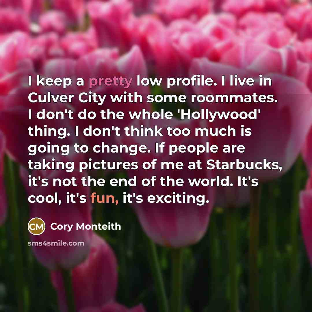 “I keep a pretty low profile. I live in Culver City with some roommates. I don't do the whole 'Hollywood' thing. I don't think too much is going to change. If people are taking pictures of me at Starbucks, it's not the end of the world. It's cool, it's fun, it's exciting.” quote by Cory Monteith