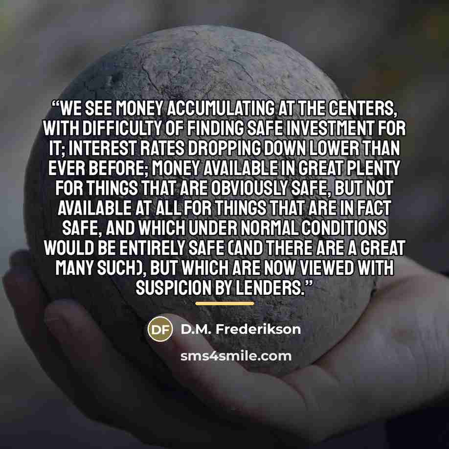“We see money accumulating at the centers, with difficulty of finding safe investment for it; interest rates dropping down lower than ever before; money available in great plenty for things that are obviously safe, but not available at all for things that are in fact safe, and which under normal…” quote by D.M. Frederikson
