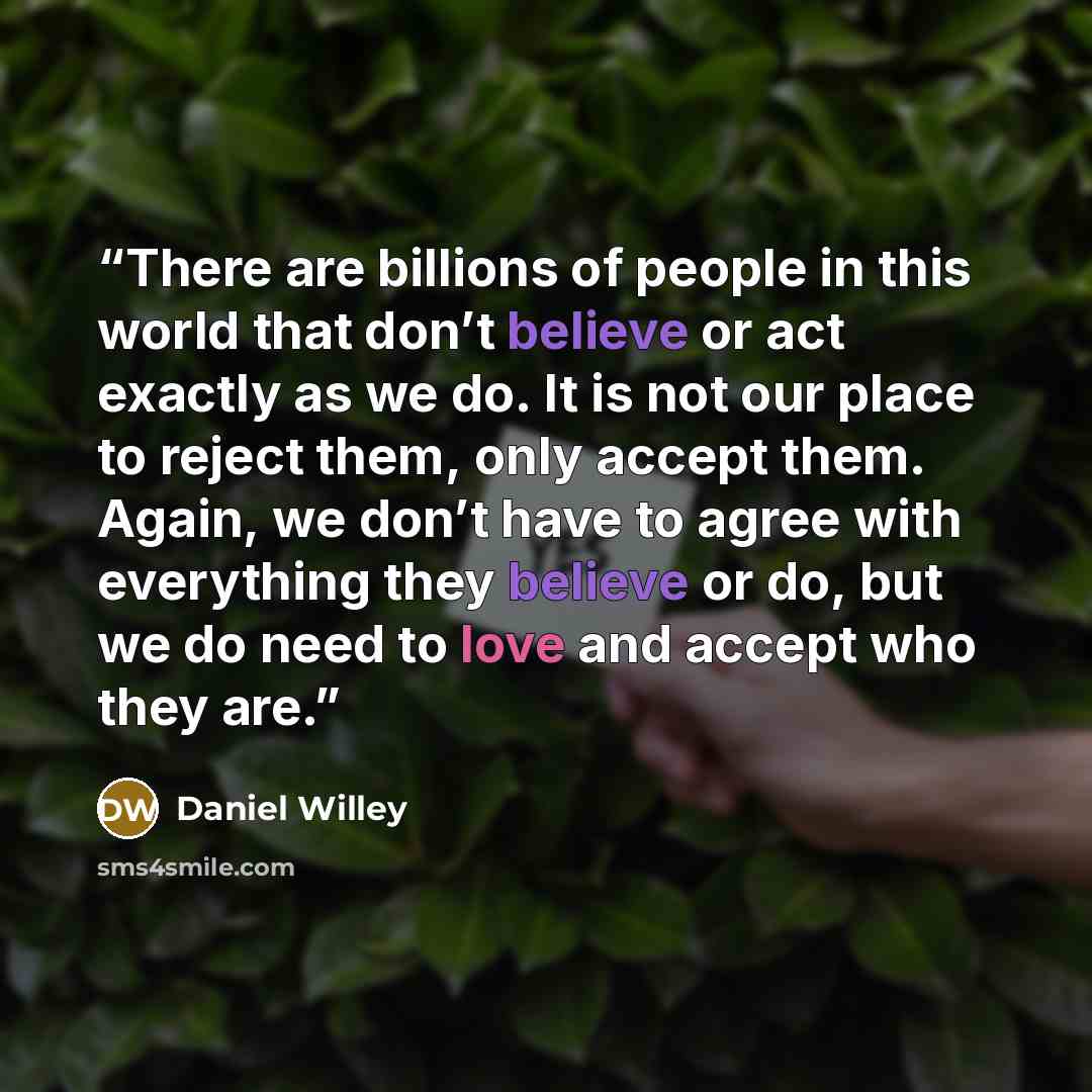 “There are billions of people in this world that don’t believe or act exactly as we do. It is not our place to reject them, only accept them. Again, we don’t have to agree with everything they believe or do, but we do need to love and accept who they are.” quote by Daniel Willey