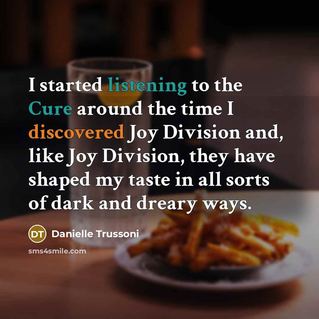 “I started listening to the Cure around the time I discovered Joy Division and, like Joy Division, they have shaped my taste in all sorts of dark and dreary ways.” quote by Danielle Trussoni