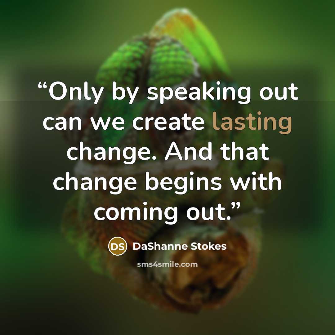 “Only by speaking out can we create lasting change. And that change begins with coming out.” quote by DaShanne Stokes