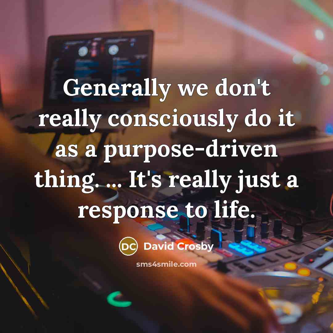 “Generally we don't really consciously do it as a purpose-driven thing. ... It's really just a response to life.” quote by David Crosby