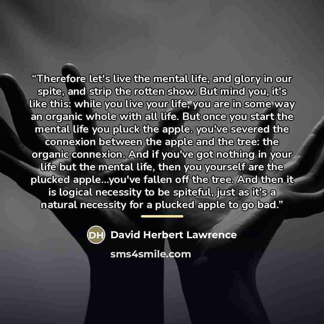 “Therefore let's live the mental life, and glory in our spite, and strip the rotten show. But mind you, it's like this: while you live your life, you are in some way an organic whole with all life. But once you start the mental life you pluck the apple. you've severed the connexion between the…” quote by David Herbert Lawrence