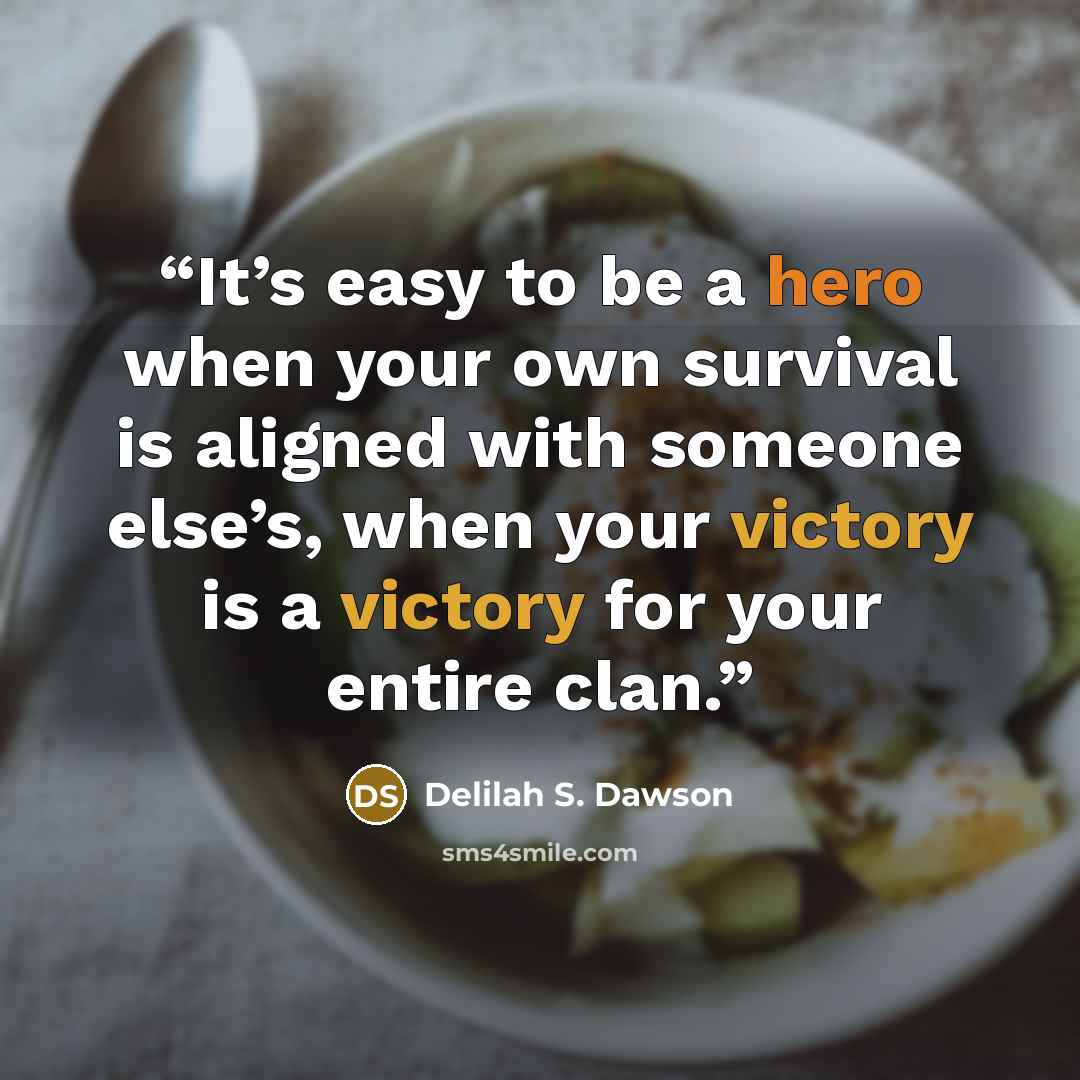 “It’s easy to be a hero when your own survival is aligned with someone else’s, when your victory is a victory for your entire clan.” quote by Delilah S. Dawson