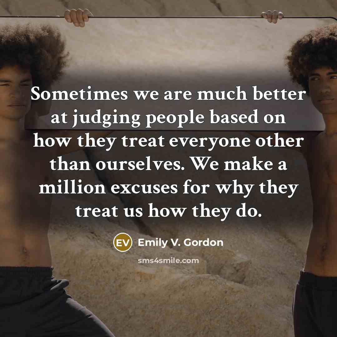 “Sometimes we are much better at judging people based on how they treat everyone other than ourselves. We make a million excuses for why they treat us how they do.” quote by Emily V. Gordon