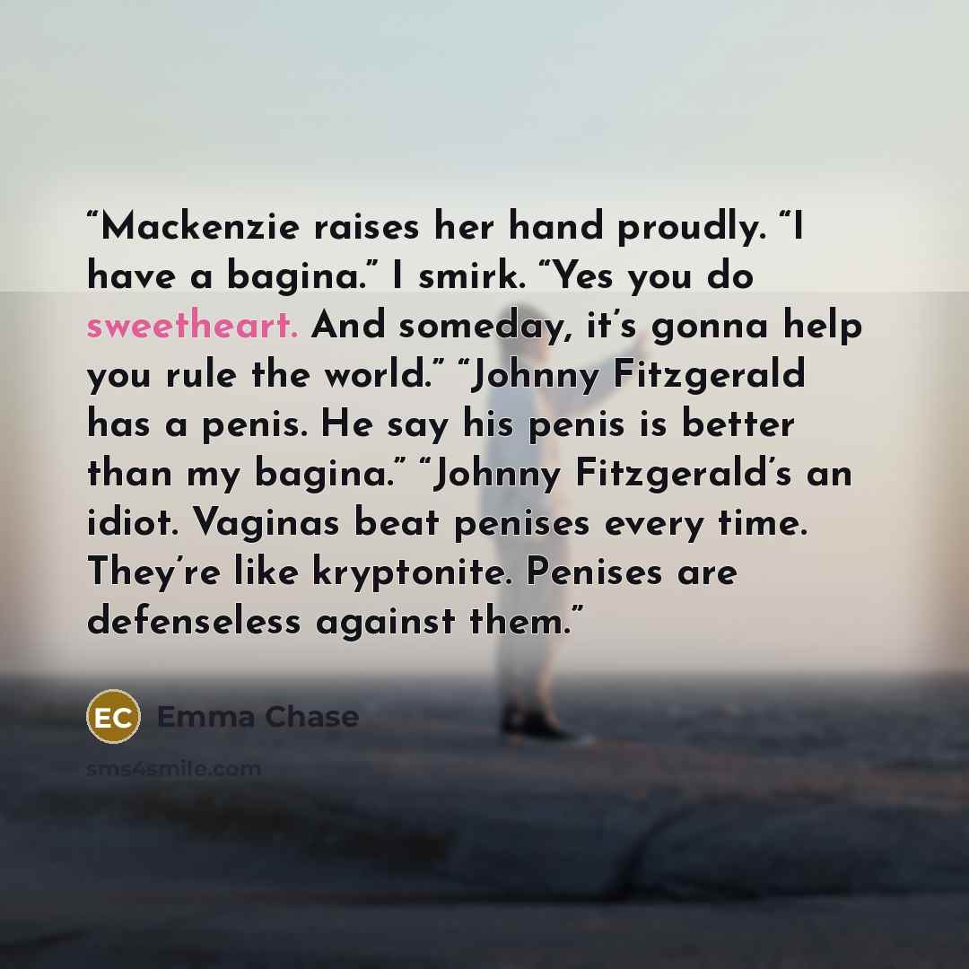 “Mackenzie raises her hand proudly. “I have a bagina.” I smirk. “Yes you do sweetheart. And someday, it’s gonna help you rule the world.” “Johnny Fitzgerald has a penis. He say his penis is better than my bagina.” “Johnny Fitzgerald’s an idiot. Vaginas beat penises every time. They’re like…” quote by Emma Chase