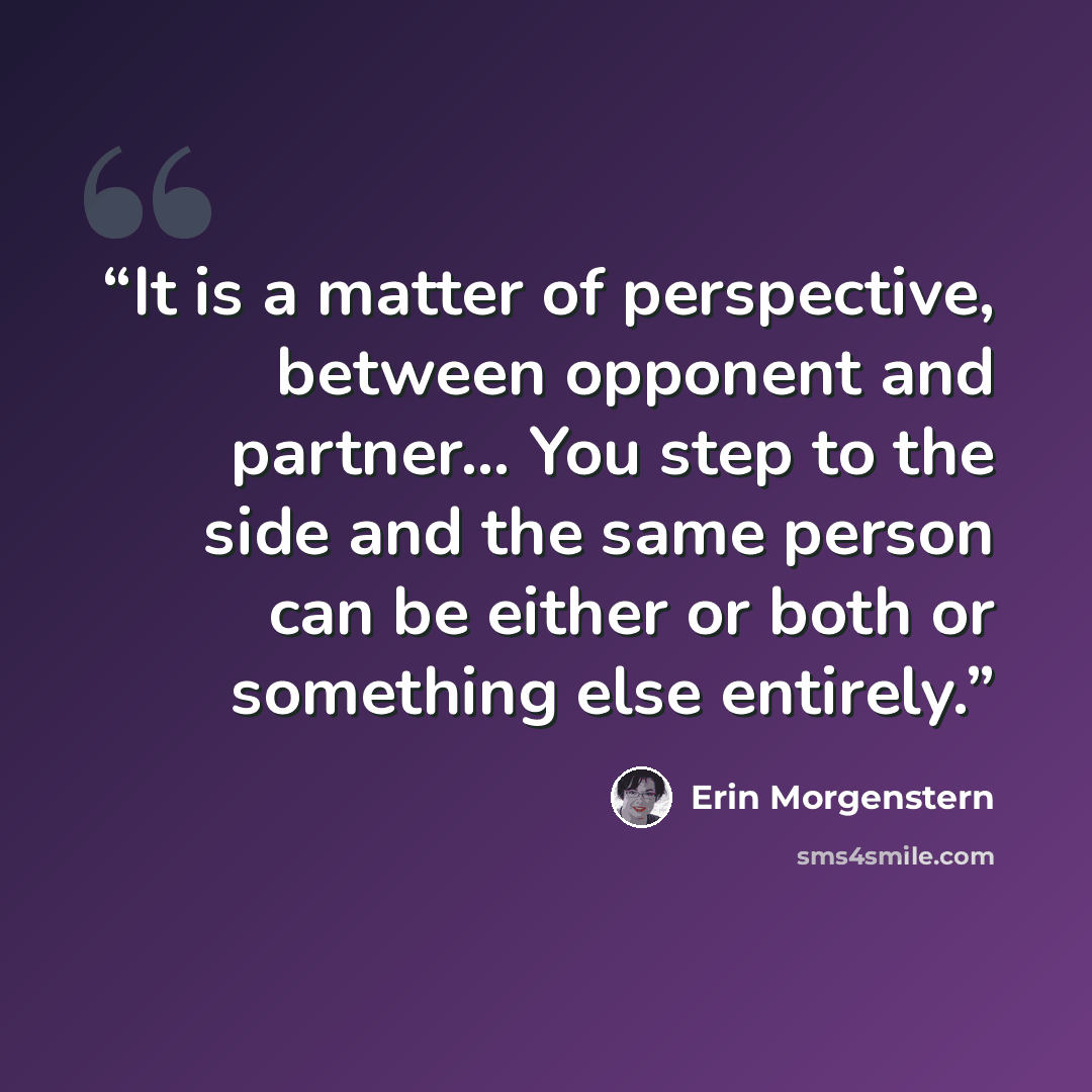“It is a matter of perspective, between opponent and partner… You step to the side and the same person can be either or both or something else entirely.” quote by Erin Morgenstern