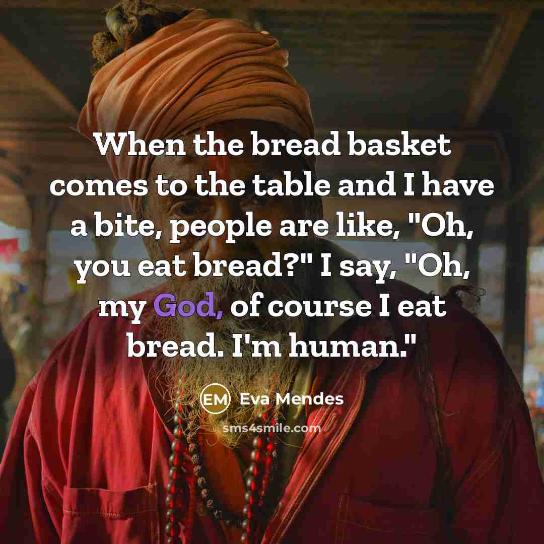 “When the bread basket comes to the table and I have a bite, people are like, "Oh, you eat bread?" I say, "Oh, my God, of course I eat bread. I'm human."” quote by Eva Mendes