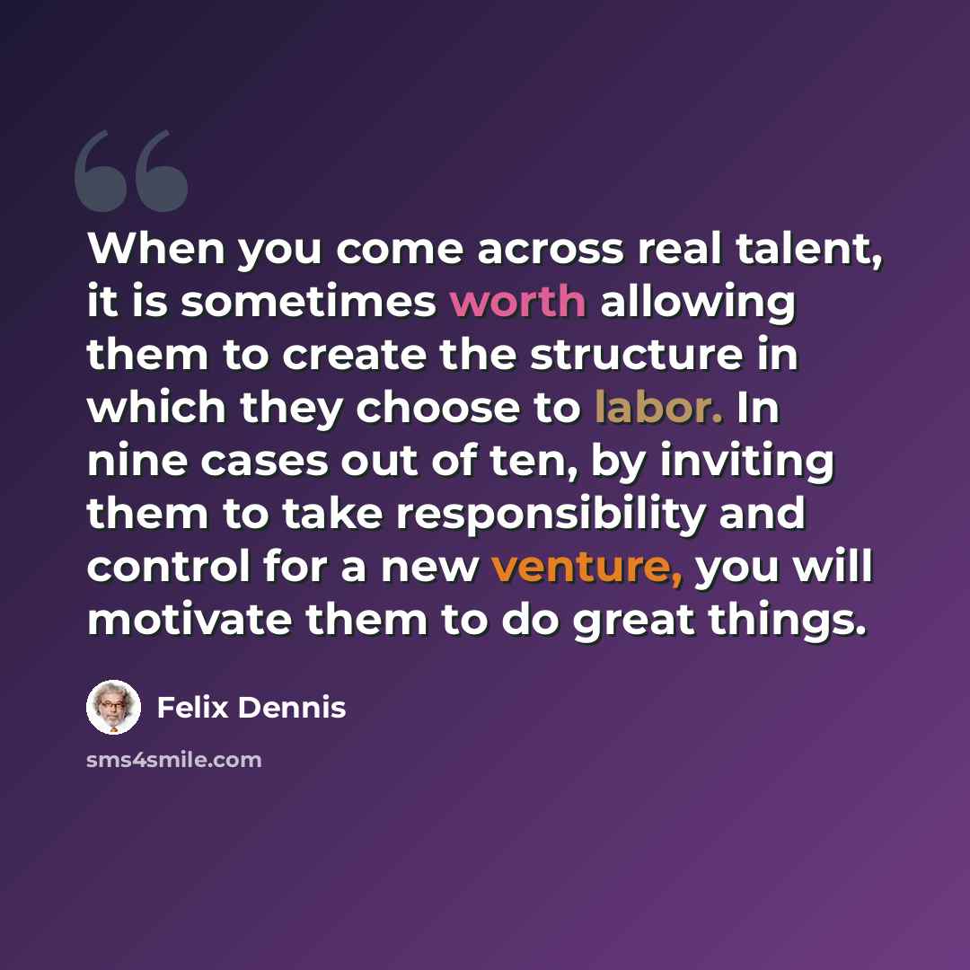 “When you come across real talent, it is sometimes worth allowing them to create the structure in which they choose to labor. In nine cases out of ten, by inviting them to take responsibility and control for a new venture, you will motivate them to do great things.” quote by Felix Dennis