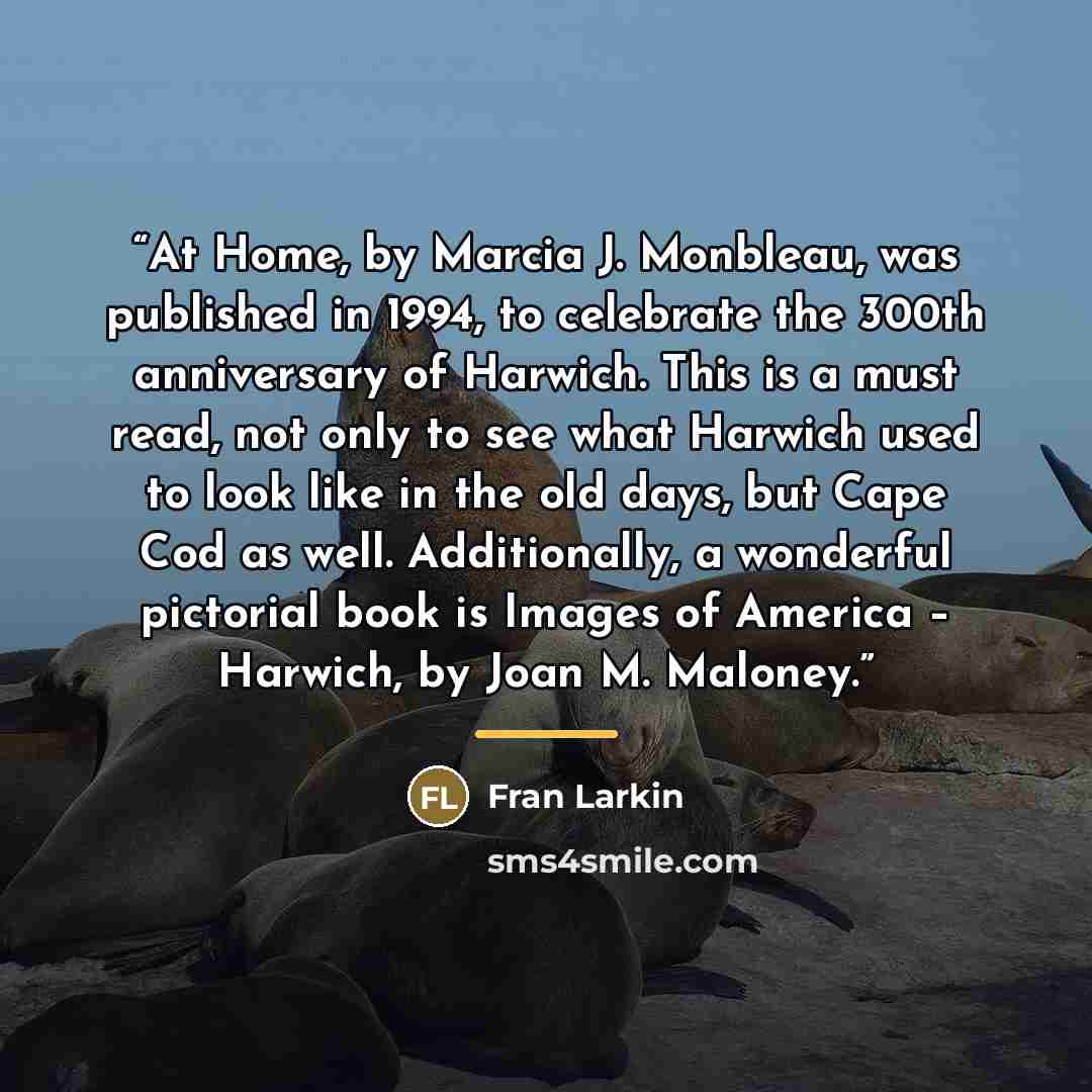 “At Home, by Marcia J. Monbleau, was published in 1994, to celebrate the 300th anniversary of Harwich. This is a must read, not only to see what Harwich used to look like in the old days, but Cape Cod as well. Additionally, a wonderful pictorial book is Images of America – Harwich, by Joan M…” quote by Fran Larkin