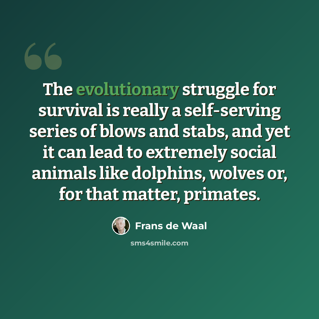 “The evolutionary struggle for survival is really a self-serving series of blows and stabs, and yet it can lead to extremely social animals like dolphins, wolves or, for that matter, primates.” quote by Frans de Waal