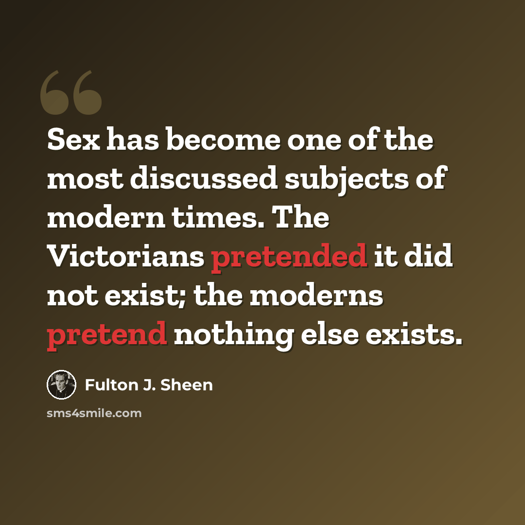 “Sex has become one of the most discussed subjects of modern times. The Victorians pretended it did not exist; the moderns pretend nothing else exists.” quote by Fulton J. Sheen