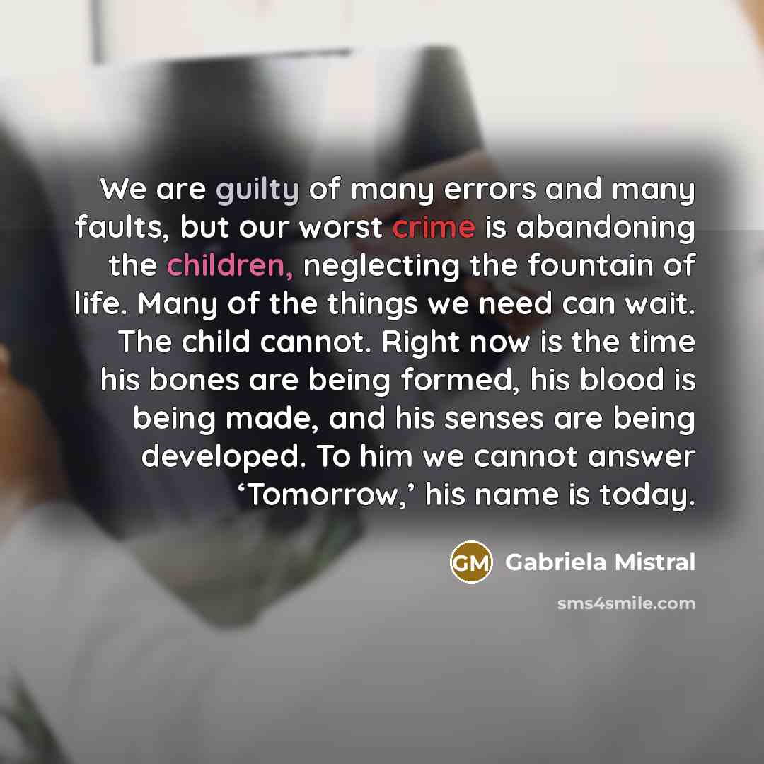 “We are guilty of many errors and many faults, but our worst crime is abandoning the children, neglecting the fountain of life. Many of the things we need can wait. The child cannot. Right now is the time his bones are being formed, his blood is being made, and his senses are being developed. To…” quote by Gabriela Mistral