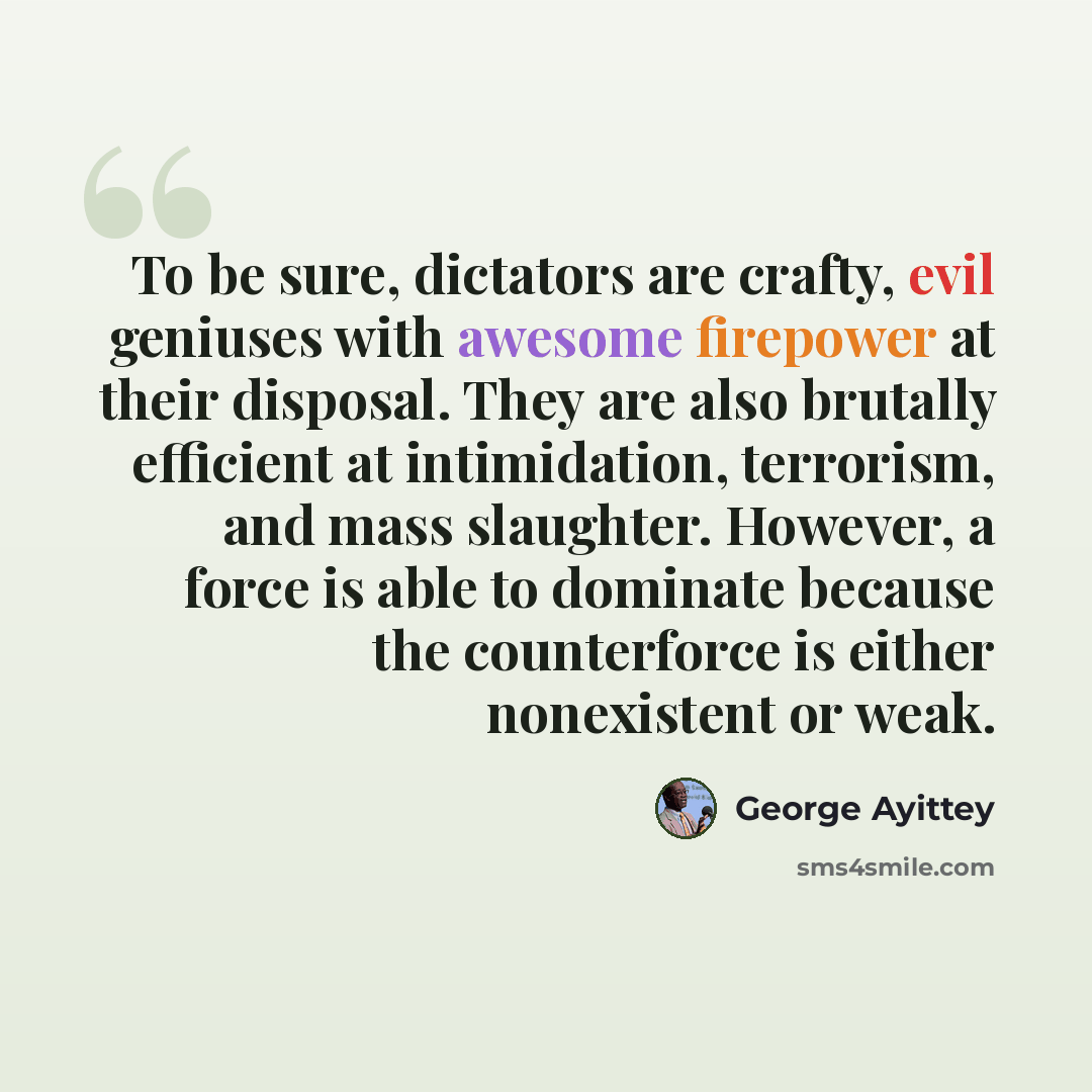 “To be sure, dictators are crafty, evil geniuses with awesome firepower at their disposal. They are also brutally efficient at intimidation, terrorism, and mass slaughter. However, a force is able to dominate because the counterforce is either nonexistent or weak.” quote by George Ayittey