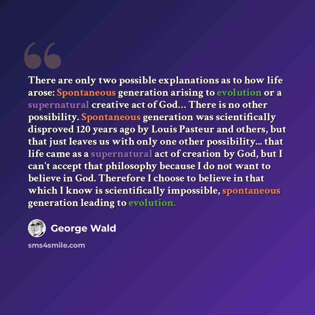“There are only two possible explanations as to how life arose: Spontaneous generation arising to evolution or a supernatural creative act of God… There is no other possibility. Spontaneous generation was scientifically disproved 120 years ago by Louis Pasteur and others, but that just leaves us…” quote by George Wald