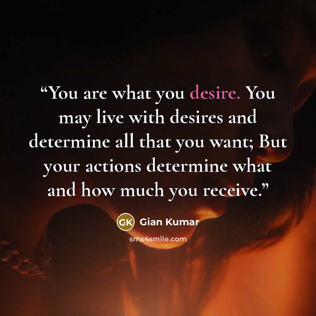 “You are what you desire. You may live with desires and determine all that you want; But your actions determine what and how much you receive.” quote by Gian Kumar