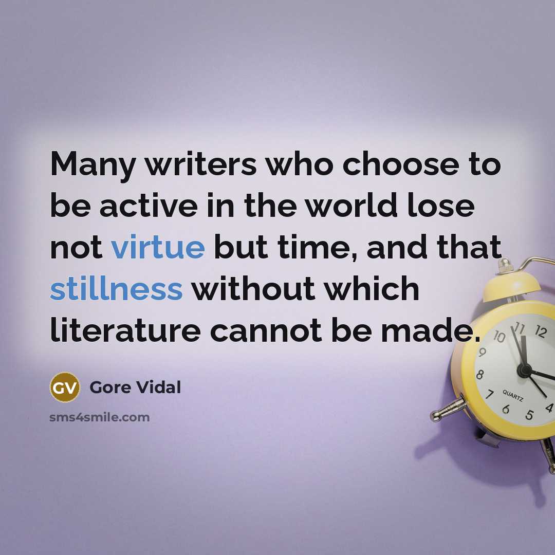 “Many writers who choose to be active in the world lose not virtue but time, and that stillness without which literature cannot be made.” quote by Gore Vidal