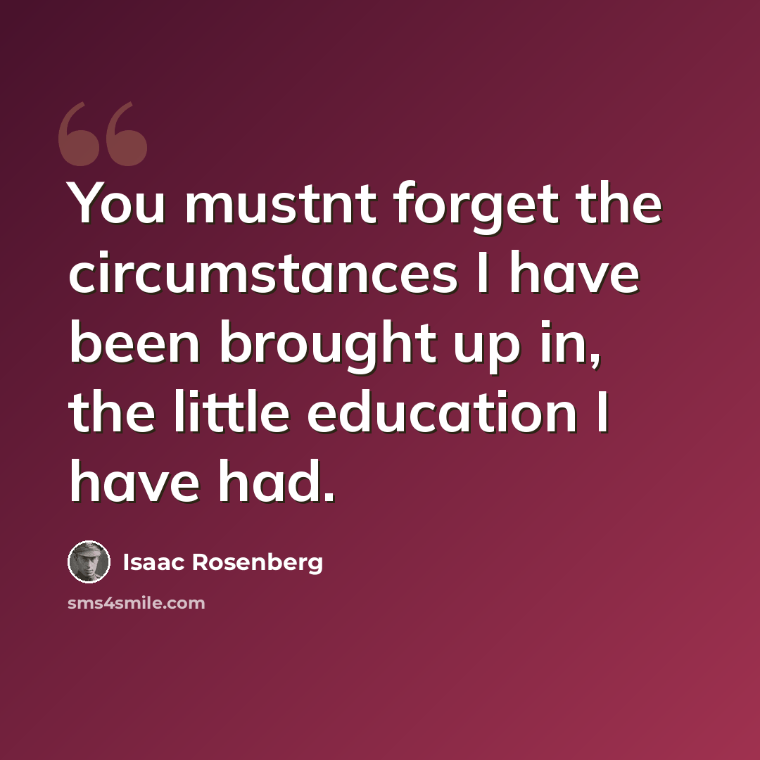 “You mustnt forget the circumstances I have been brought up in, the little education I have had.” quote by Isaac Rosenberg