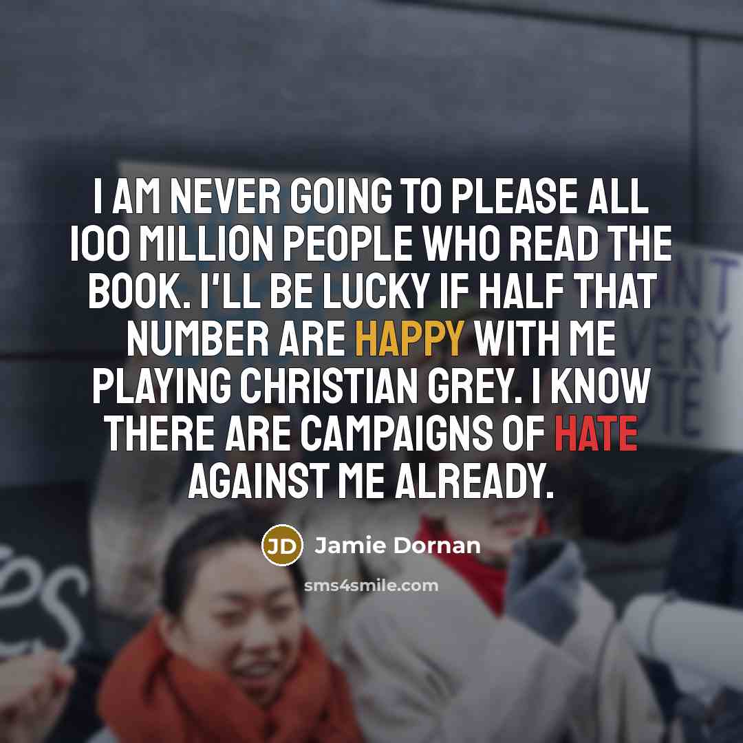 “I am never going to please all 100 million people who read the book. I'll be lucky if half that number are happy with me playing Christian Grey. I know there are campaigns of hate against me already.” quote by Jamie Dornan