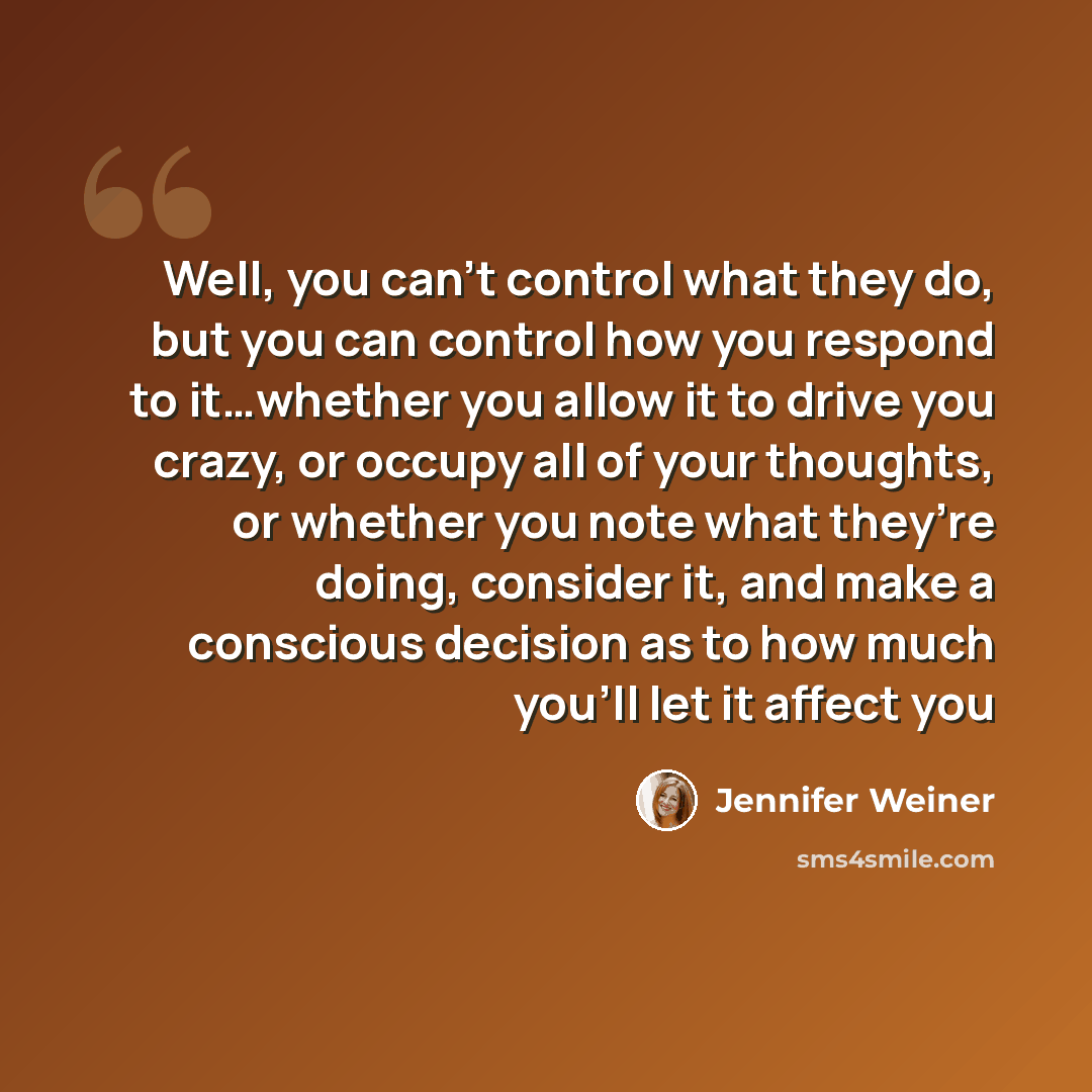 “Well, you can’t control what they do, but you can control how you respond to it…whether you allow it to drive you crazy, or occupy all of your thoughts, or whether you note what they’re doing, consider it, and make a conscious decision as to how much you’ll let it affect you” quote by Jennifer Weiner