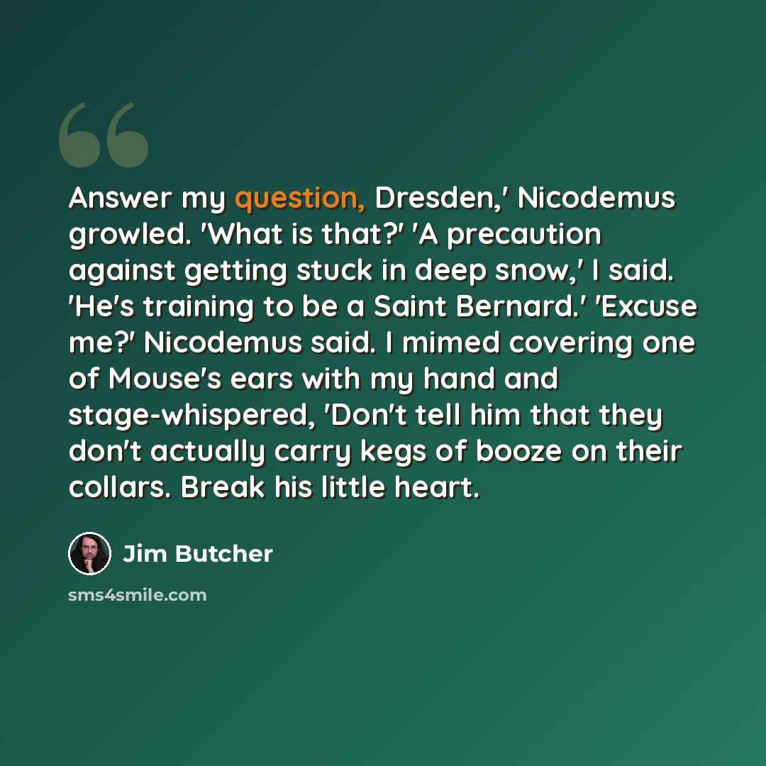 “Answer my question, Dresden,' Nicodemus growled. 'What is that?' 'A precaution against getting stuck in deep snow,' I said. 'He's training to be a Saint Bernard.' 'Excuse me?' Nicodemus said. I mimed covering one of Mouse's ears with my hand and stage-whispered, 'Don't tell him that they don't…” quote by Jim Butcher