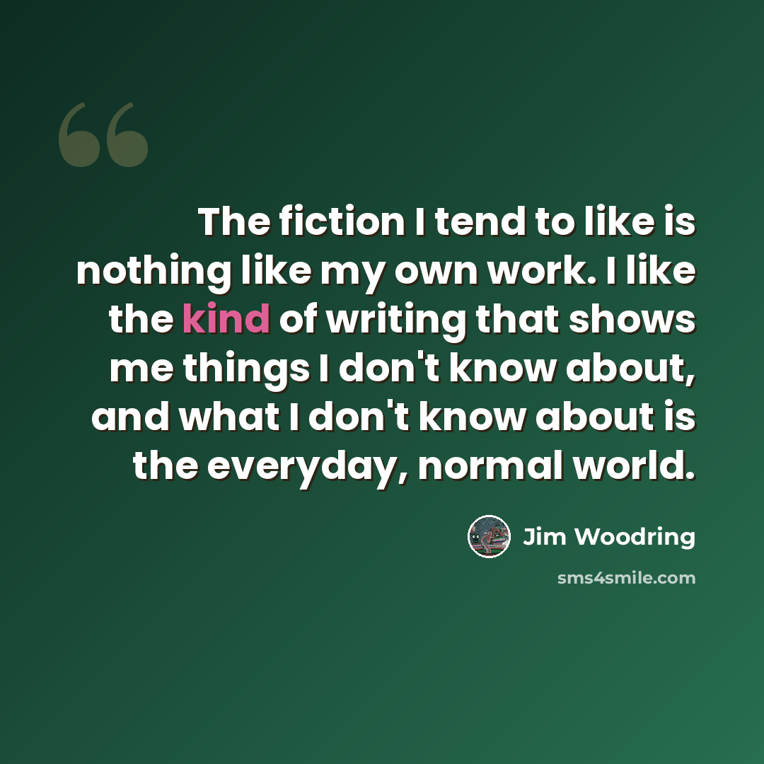 “The fiction I tend to like is nothing like my own work. I like the kind of writing that shows me things I don't know about, and what I don't know about is the everyday, normal world.” quote by Jim Woodring