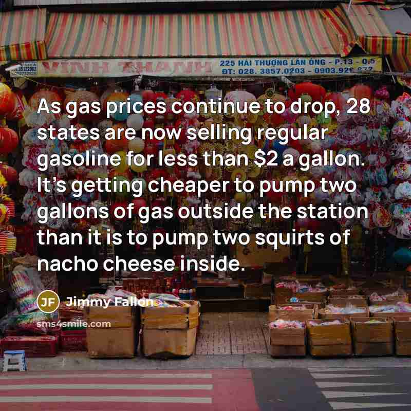 “As gas prices continue to drop, 28 states are now selling regular gasoline for less than $2 a gallon. It's getting cheaper to pump two gallons of gas outside the station than it is to pump two squirts of nacho cheese inside.” quote by Jimmy Fallon