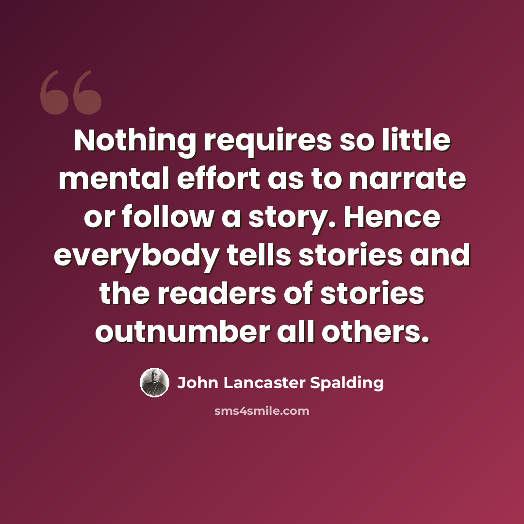 “Nothing requires so little mental effort as to narrate or follow a story. Hence everybody tells stories and the readers of stories outnumber all others.” quote by John Lancaster Spalding