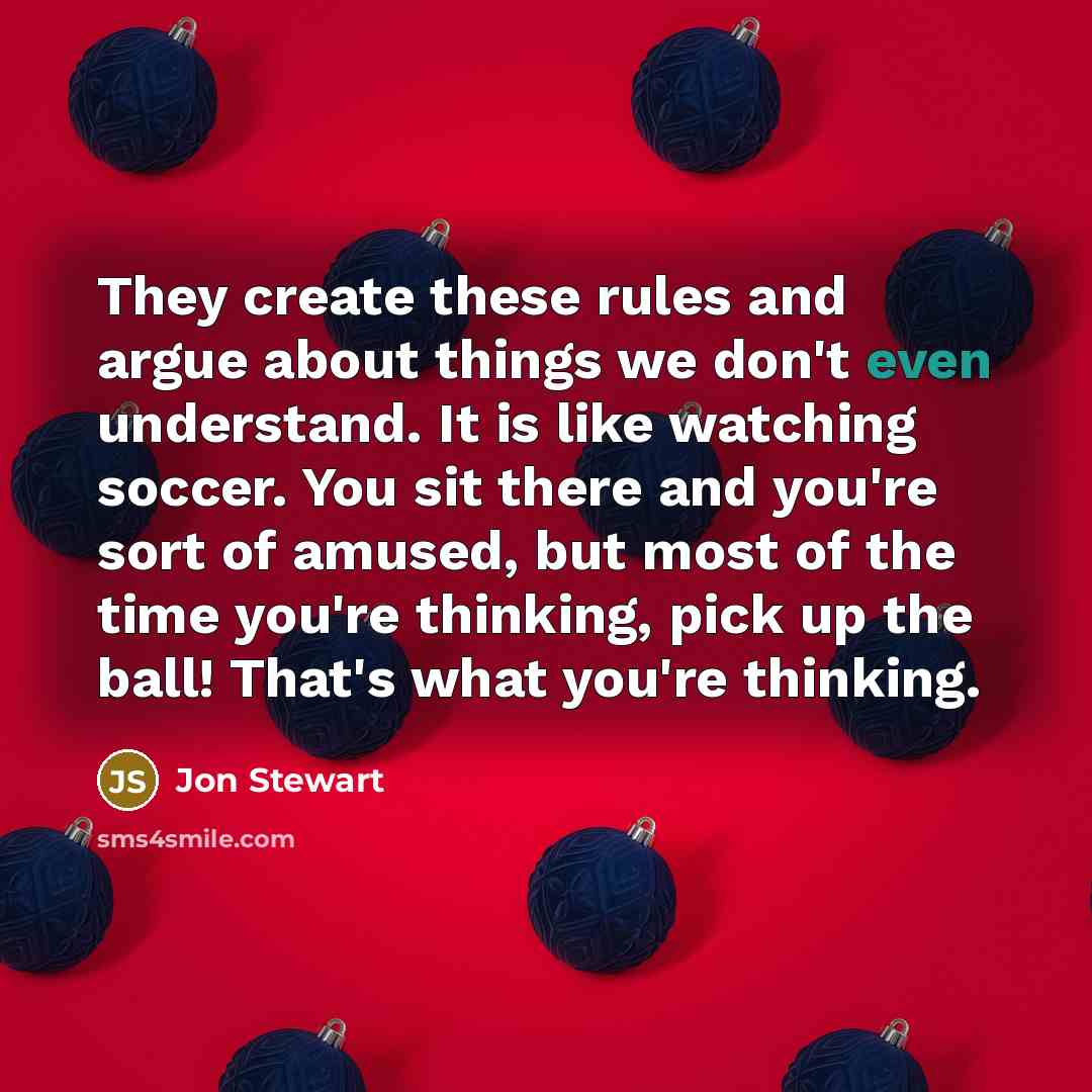 “They create these rules and argue about things we don't even understand. It is like watching soccer. You sit there and you're sort of amused, but most of the time you're thinking, pick up the ball! That's what you're thinking.” quote by Jon Stewart