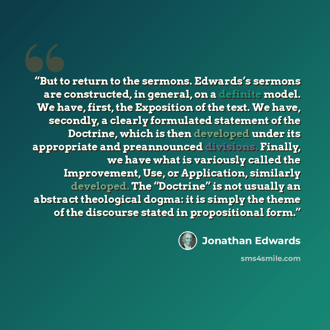 “But to return to the sermons. Edwards’s sermons are constructed, in general, on a definite model. We have, first, the Exposition of the text. We have, secondly, a clearly formulated statement of the Doctrine, which is then developed under its appropriate and preannounced divisions. Finally, we…” quote by Jonathan Edwards