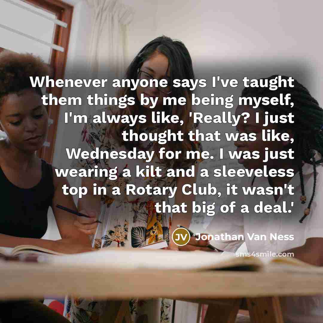“Whenever anyone says I've taught them things by me being myself, I'm always like, 'Really? I just thought that was like, Wednesday for me. I was just wearing a kilt and a sleeveless top in a Rotary Club, it wasn't that big of a deal.'” quote by Jonathan Van Ness