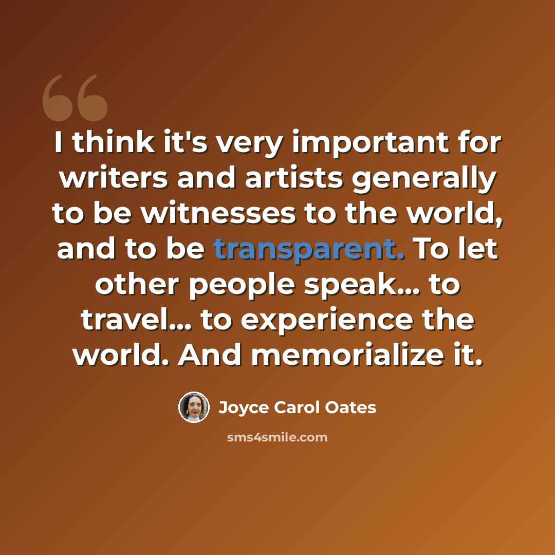 “I think it's very important for writers and artists generally to be witnesses to the world, and to be transparent. To let other people speak... to travel... to experience the world. And memorialize it.” quote by Joyce Carol Oates