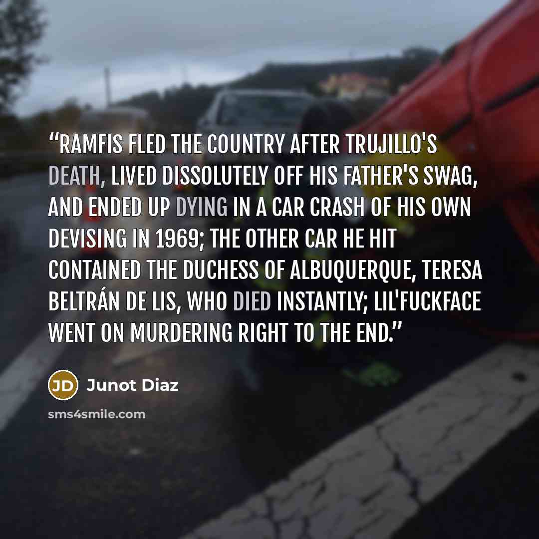 “Ramfis fled the country after Trujillo's death, lived dissolutely off his father's swag, and ended up dying in a car crash of his own devising in 1969; the other car he hit contained the Duchess of Albuquerque, Teresa Beltrán de Lis, who died instantly; Lil'Fuckface went on murdering right to the…” quote by Junot Díaz