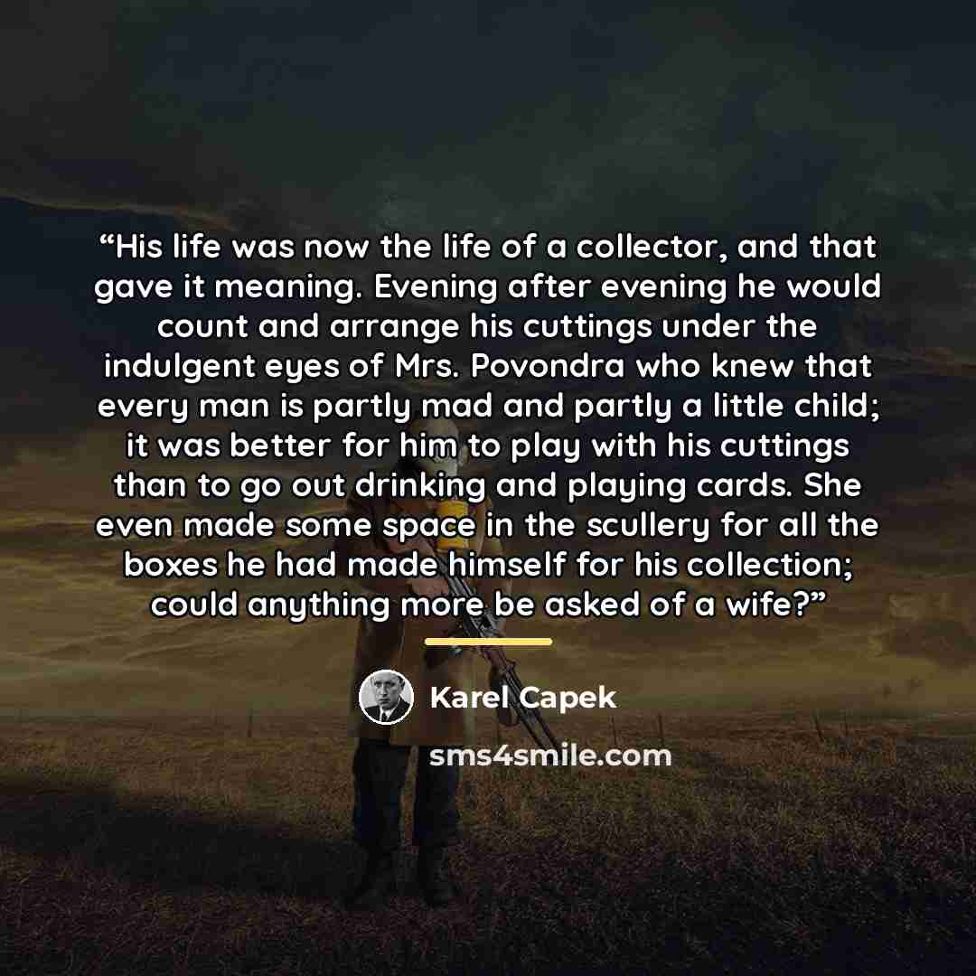 “His life was now the life of a collector, and that gave it meaning. Evening after evening he would count and arrange his cuttings under the indulgent eyes of Mrs. Povondra who knew that every man is partly mad and partly a little child; it was better for him to play with his cuttings than to go…” quote by Karel Čapek
