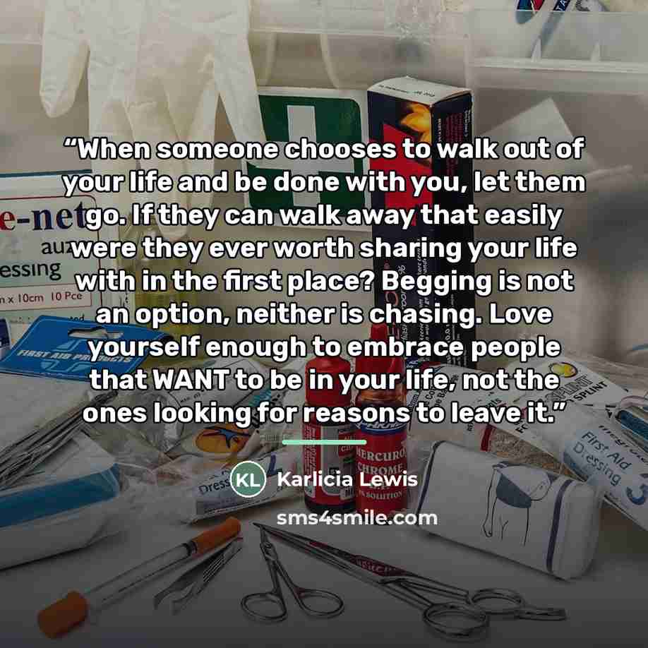 “When someone chooses to walk out of your life and be done with you, let them go. If they can walk away that easily were they ever worth sharing your life with in the first place? Begging is not an option, neither is chasing. Love yourself enough to embrace people that WANT to be in your life, not…” quote by Karlicia Lewis