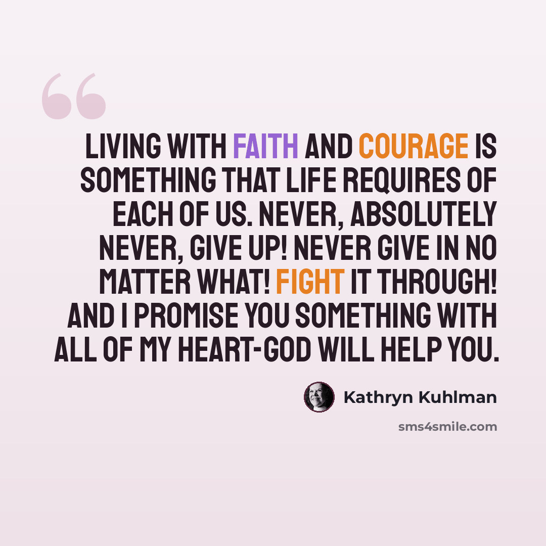 “Living with faith and courage is something that life requires of each of us. Never, absolutely never, give up! Never give in no matter what! Fight it through! And I promise you something with all of my heart-God will help you.” quote by Kathryn Kuhlman
