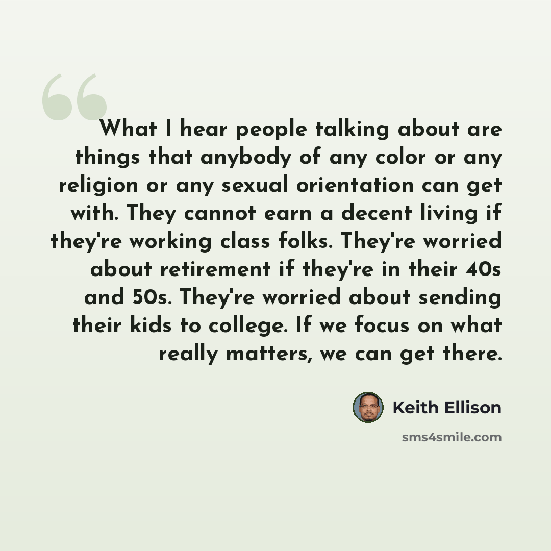“What I hear people talking about are things that anybody of any color or any religion or any sexual orientation can get with. They cannot earn a decent living if they're working class folks. They're worried about retirement if they're in their 40s and 50s. They're worried about sending their kids…” quote by Keith Ellison