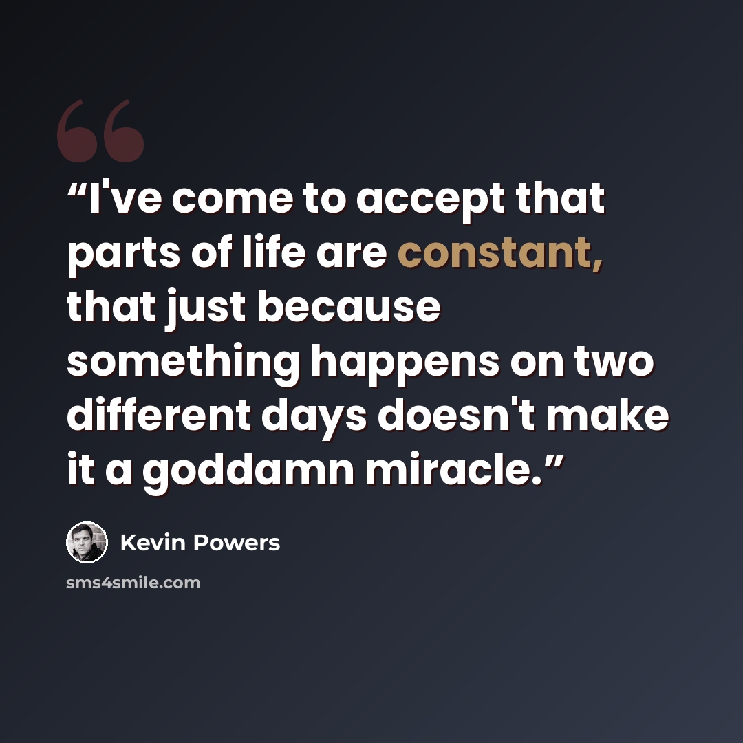 “I've come to accept that parts of life are constant, that just because something happens on two different days doesn't make it a goddamn miracle.” quote by Kevin Powers
