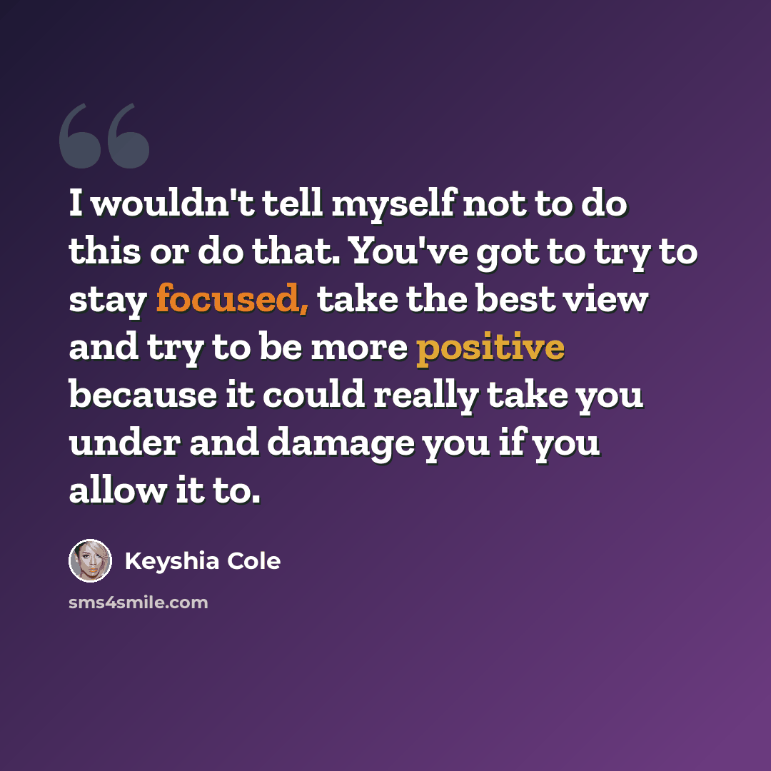 “I wouldn't tell myself not to do this or do that. You've got to try to stay focused, take the best view and try to be more positive because it could really take you under and damage you if you allow it to.” quote by Keyshia Cole