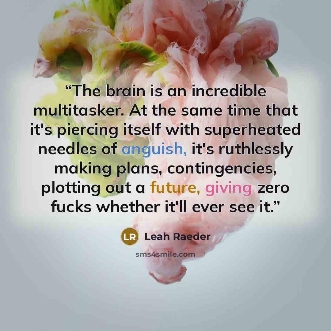 “The brain is an incredible multitasker. At the same time that it's piercing itself with superheated needles of anguish, it's ruthlessly making plans, contingencies, plotting out a future, giving zero fucks whether it'll ever see it.” quote by Leah Raeder