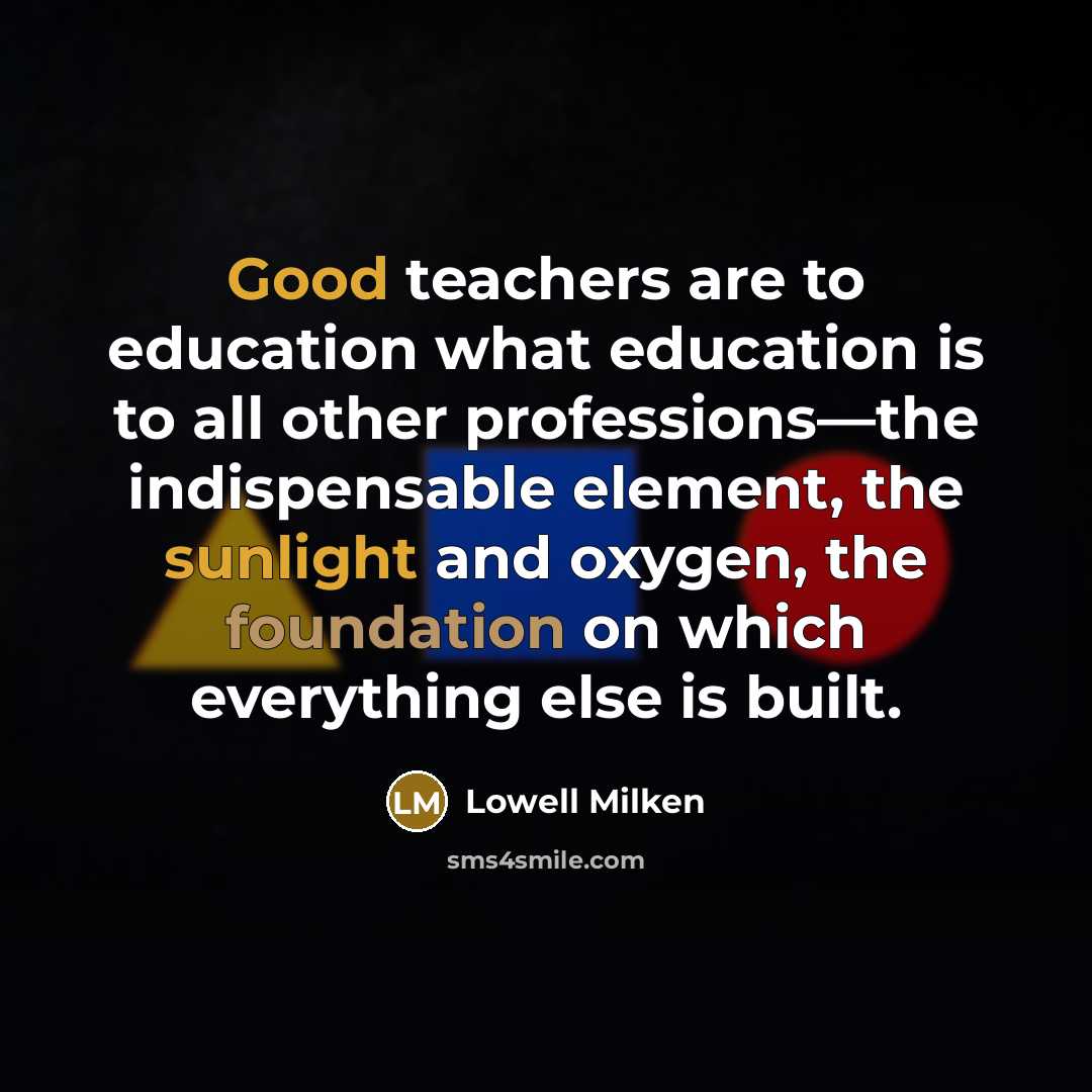 “Good teachers are to education what education is to all other professions—the indispensable element, the sunlight and oxygen, the foundation on which everything else is built.” quote by Lowell Milken