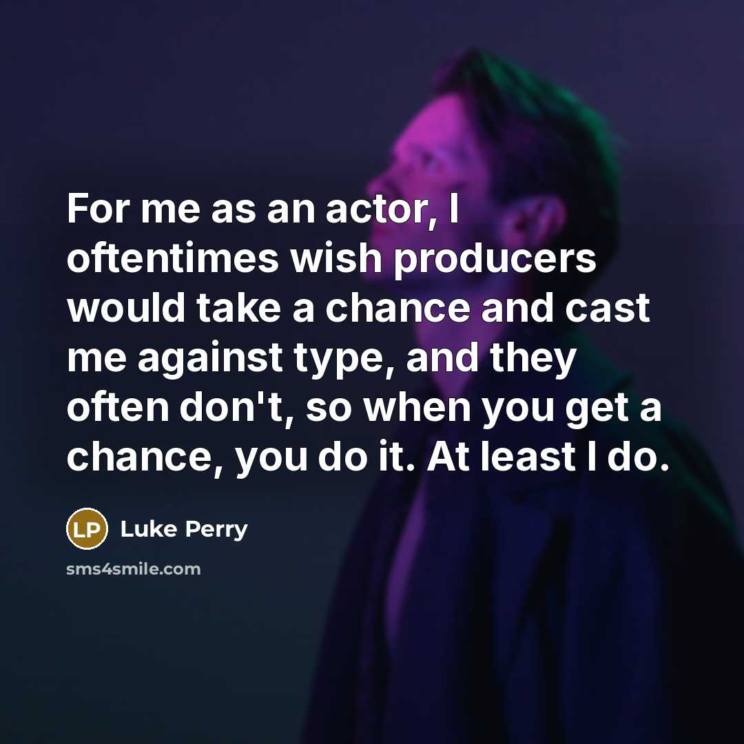 “For me as an actor, I oftentimes wish producers would take a chance and cast me against type, and they often don't, so when you get a chance, you do it. At least I do.” quote by Luke Perry