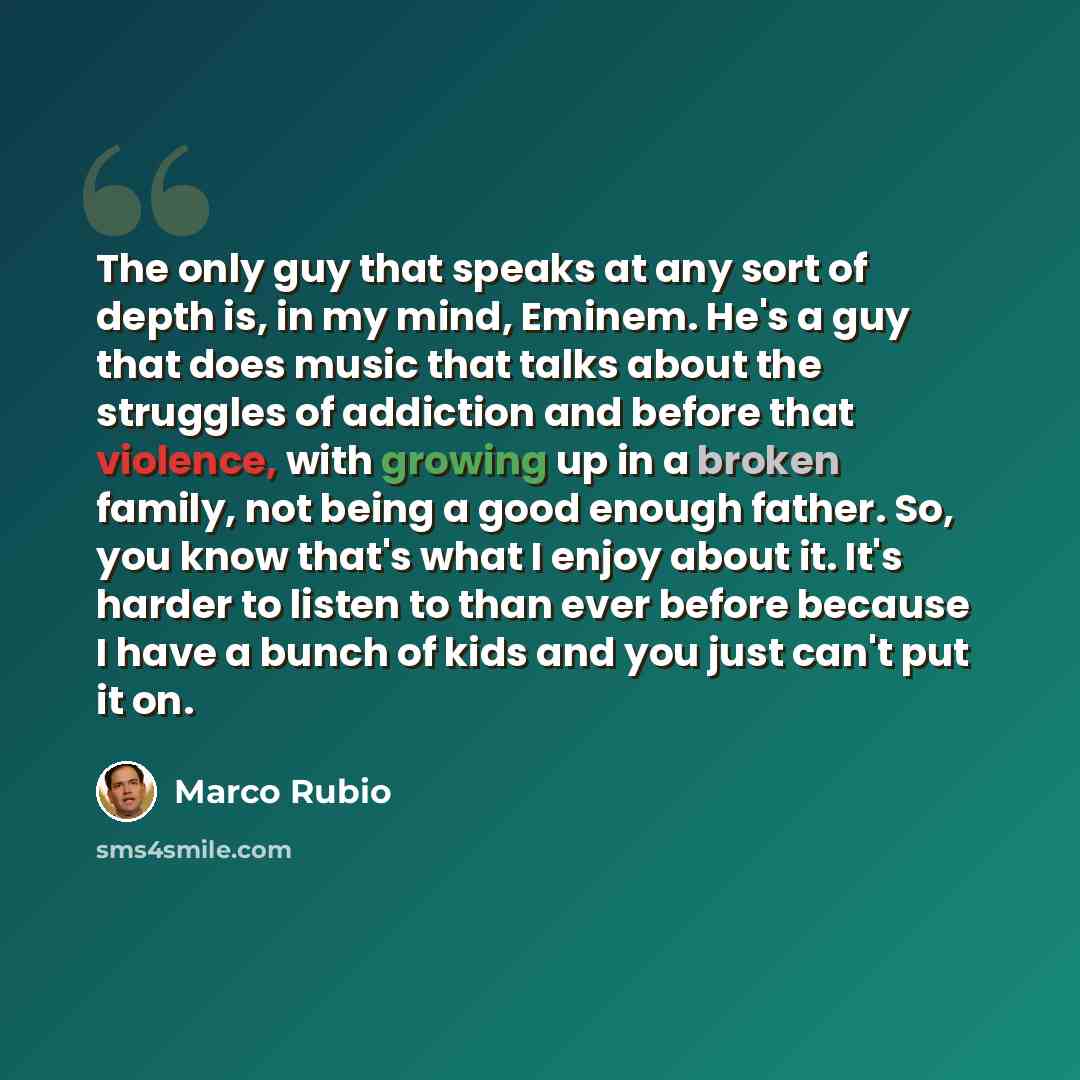 “The only guy that speaks at any sort of depth is, in my mind, Eminem. He's a guy that does music that talks about the struggles of addiction and before that violence, with growing up in a broken family, not being a good enough father. So, you know that's what I enjoy about it. It's harder to…” quote by Marco Rubio