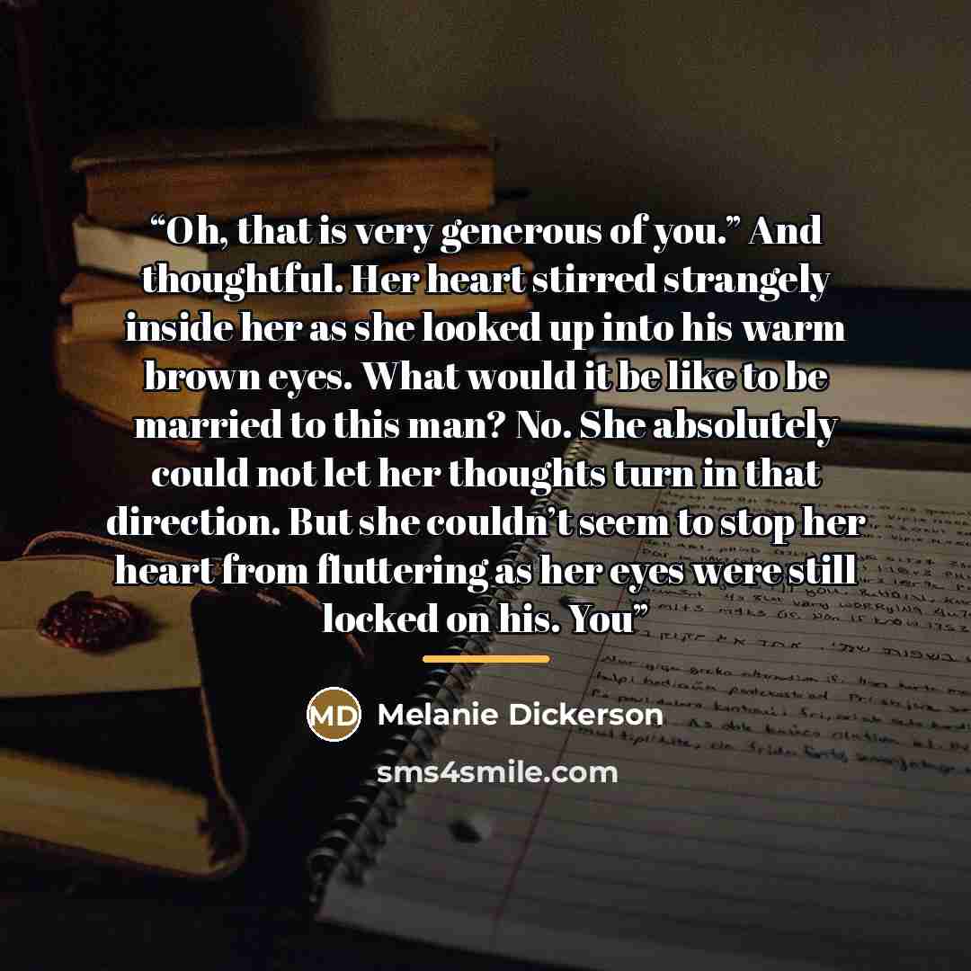 “Oh, that is very generous of you.” And thoughtful. Her heart stirred strangely inside her as she looked up into his warm brown eyes. What would it be like to be married to this man? No. She absolutely could not let her thoughts turn in that direction. But she couldn’t seem to stop her heart from…” quote by Melanie Dickerson